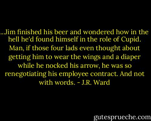 ...Jim finished his beer and wondered how in the hell he'd found himself in the role of Cupid. Man, if those four lads even thought about getting him to wear the wings and a diaper while he nocked his arrow, he was so renegotiating his employee contract. And not with words. - J.R. Ward