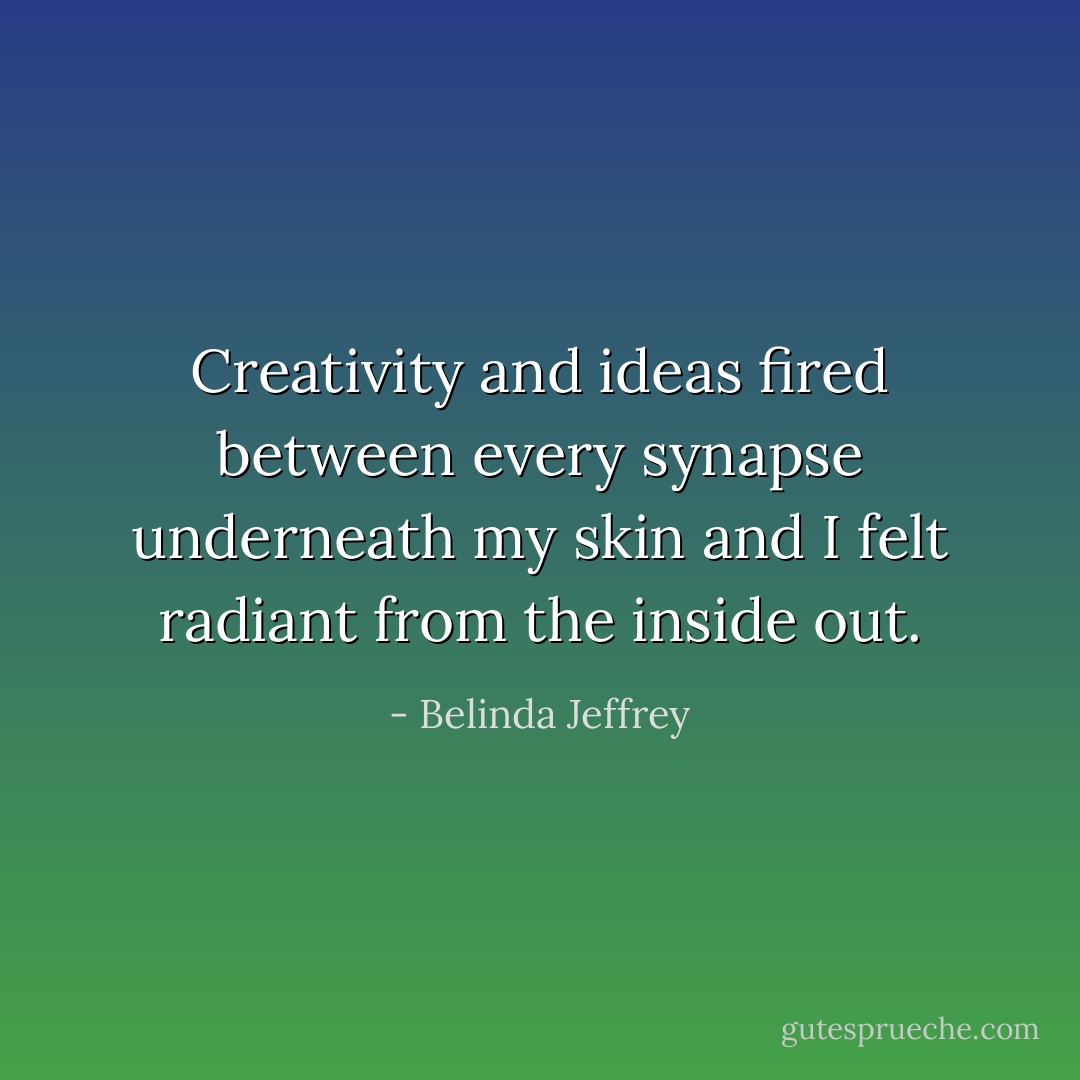 Creativity and ideas fired between every synapse underneath my skin and I felt radiant from the inside out. - Belinda Jeffrey