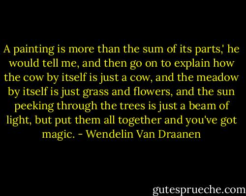 A painting is more than the sum of its parts,' he would tell me, and then go on to explain how the cow by itself is just a cow, and the meadow by itself is just grass and flowers, and the sun peeking through the trees is just a beam of light, but put them all together and you've got magic. - Wendelin Van Draanen
