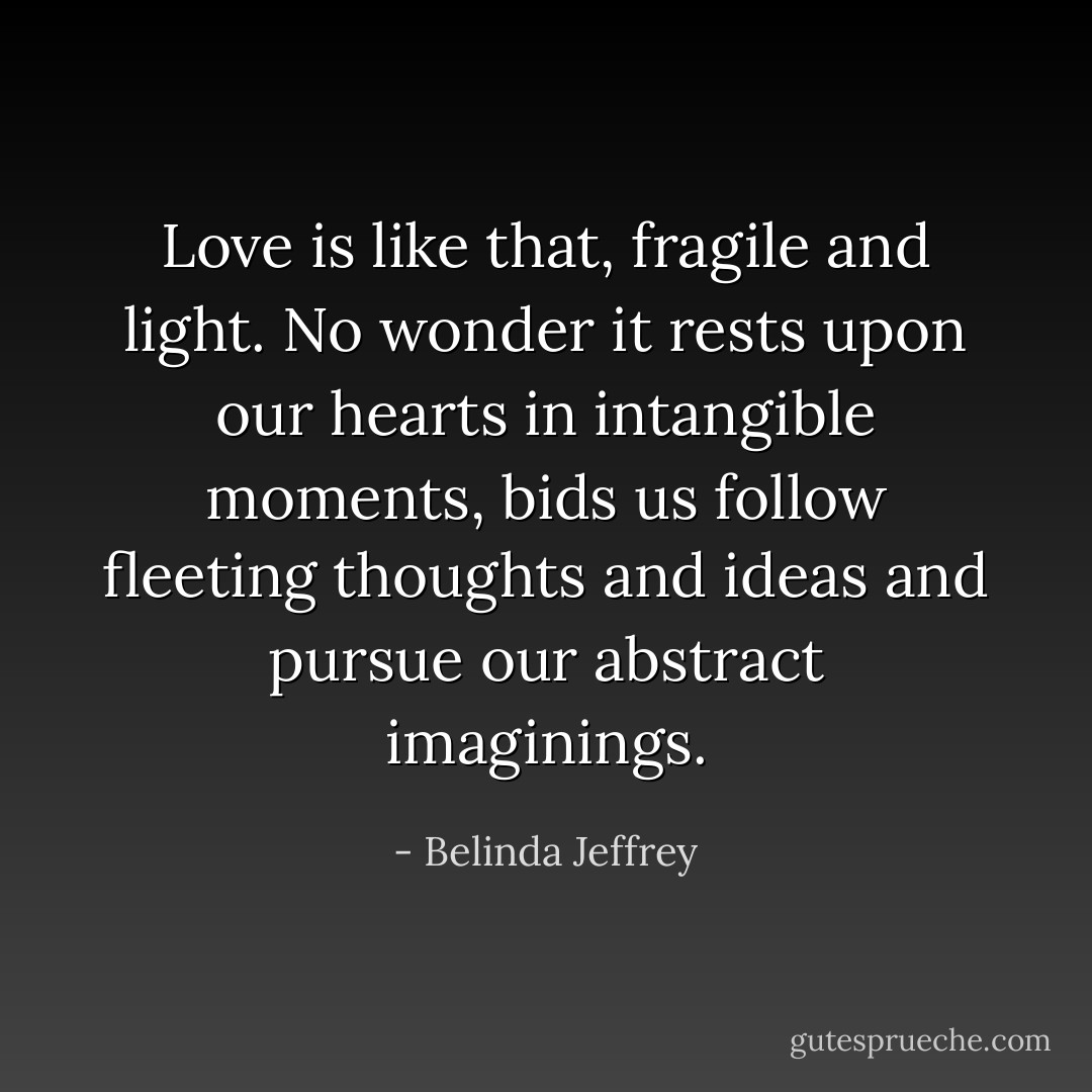 Love is like that, fragile and light. No wonder it rests upon our hearts in intangible moments, bids us follow fleeting thoughts and ideas and pursue our abstract imaginings. - Belinda Jeffrey