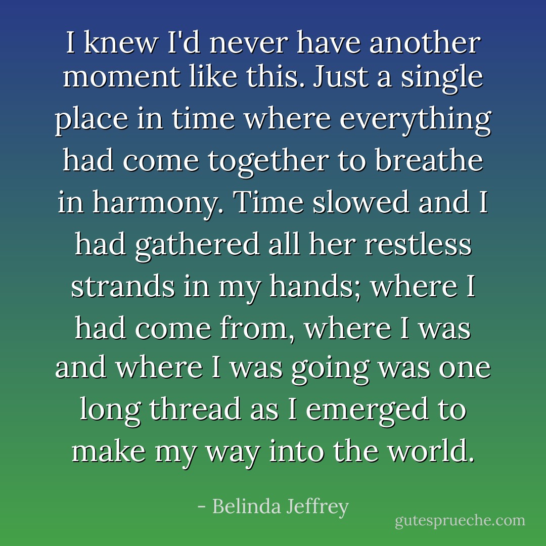 I knew I'd never have another moment like this. Just a single place in time where everything had come together to breathe in harmony. Time slowed and I had gathered all her restless strands in my hands; where I had come from, where I was and where I was going was one long thread as I emerged to make my way into the world. - Belinda Jeffrey