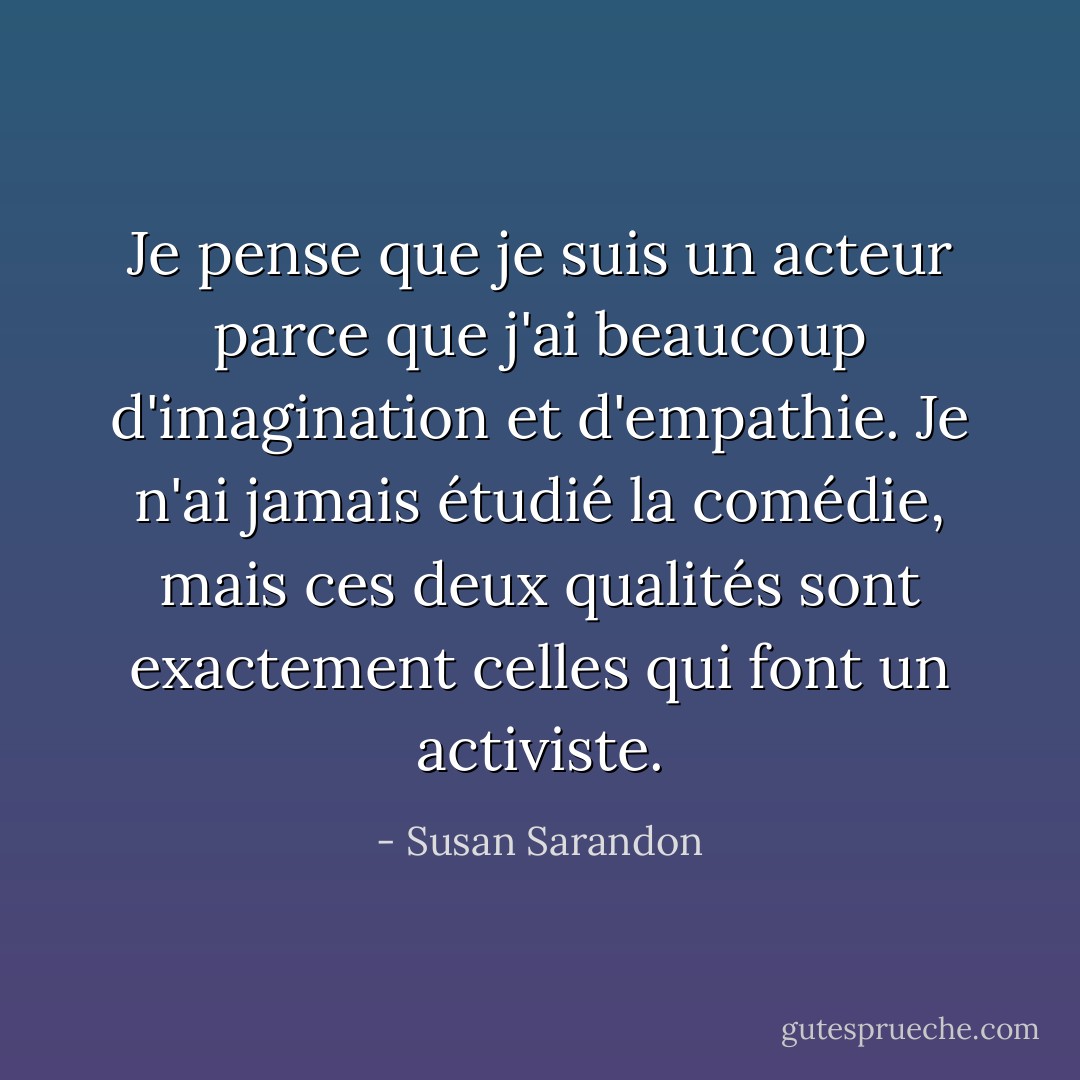 Je pense que je suis un acteur parce que j'ai beaucoup d'imagination et d'empathie. Je n'ai jamais étudié la comédie, mais ces deux qualités sont exactement celles qui font un activiste. - Susan Sarandon