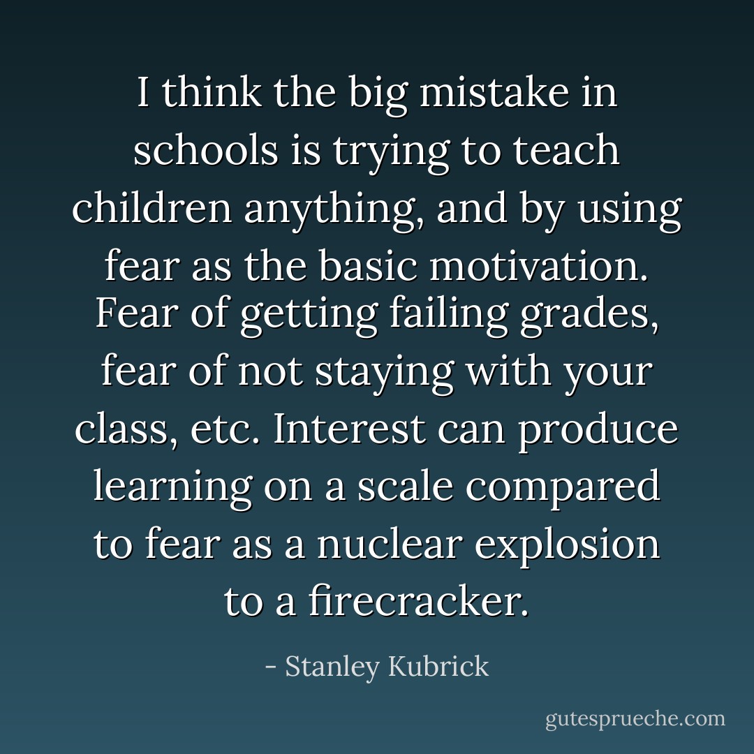 I think the big mistake in schools is trying to teach children anything, and by using fear as the basic motivation. Fear of getting failing grades, fear of not staying with your class, etc. Interest can produce learning on a scale compared to fear as a nuclear explosion to a firecracker. - Stanley Kubrick