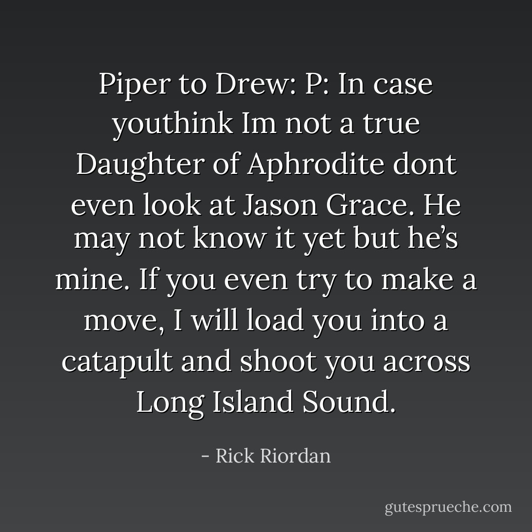 Piper to Drew:<br />P: In case youthink Im not a true Daughter of Aphrodite dont even look at Jason Grace. He may not know it yet but he’s mine. If you even try to make a move, I will load you into a catapult and shoot you across Long Island Sound. - Rick Riordan