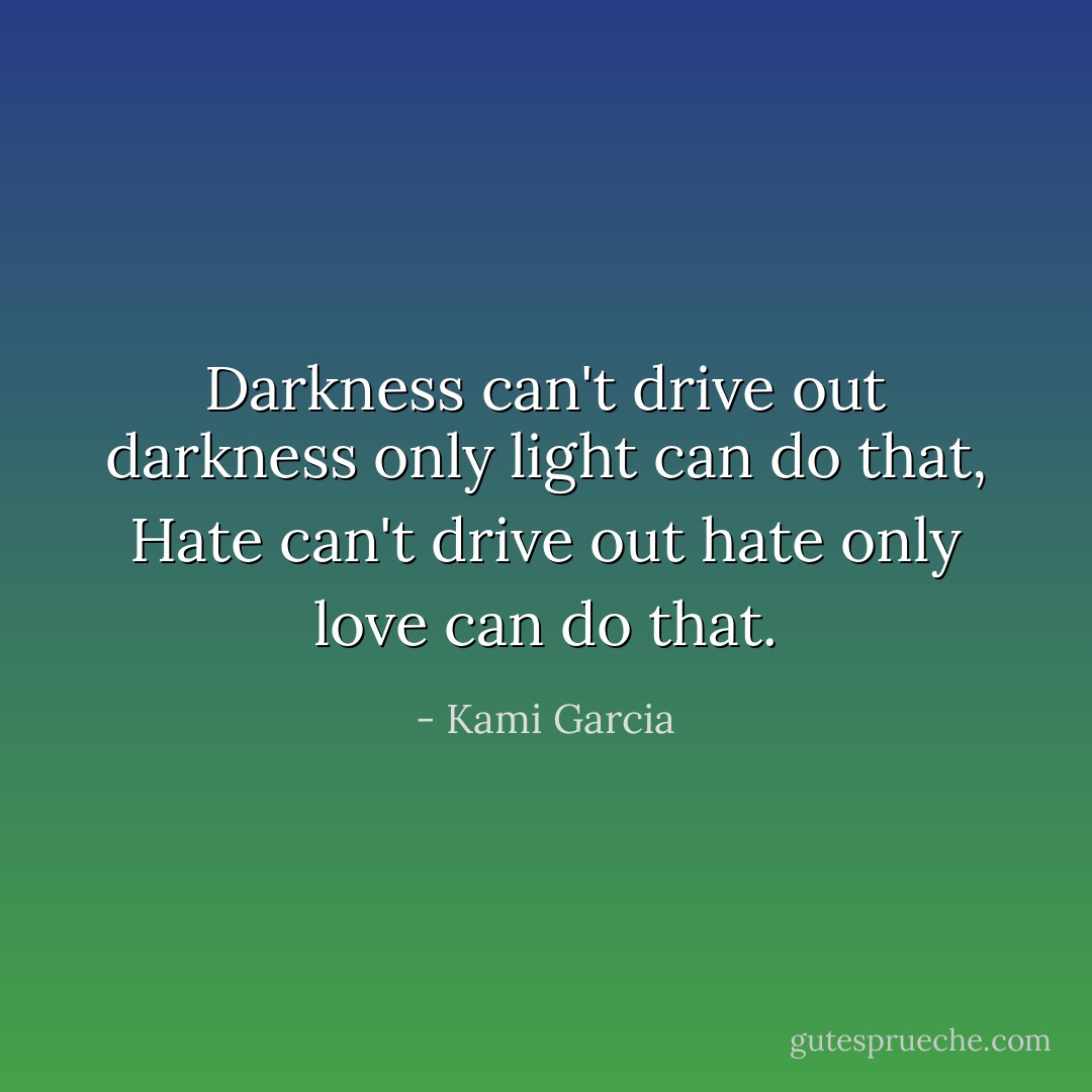 Darkness can't drive out darkness only light can do that, Hate can't drive out hate only love can do that. - Kami Garcia
