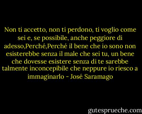 Non ti accetto, non ti perdono, ti voglio come sei e, se possibile, anche peggiore di adesso,Perché,Perché il bene che io sono non esisterebbe senza il male che sei tu, un bene che dovesse esistere senza di te sarebbe talmente inconcepibile che neppure io riesco a immaginarlo - José Saramago