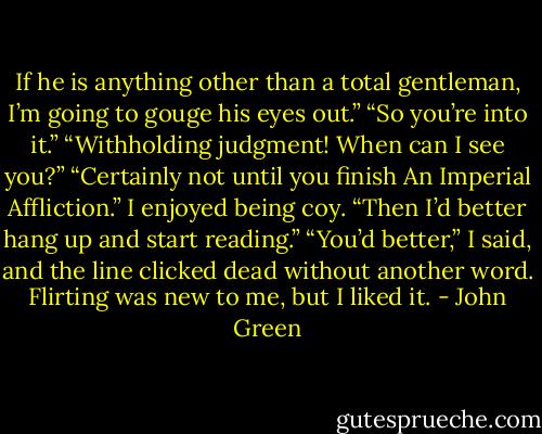 If he is anything other than a total gentleman, I’m going to gouge his eyes out.”<br />“So you’re into it.”<br />“Withholding judgment! When can I see you?”<br />“Certainly not until you finish An Imperial Affliction.” I enjoyed being coy.<br />“Then I’d better hang up and start reading.”<br />“You’d better,” I said, and the line clicked dead without another word.<br />Flirting was new to me, but I liked it. - John Green