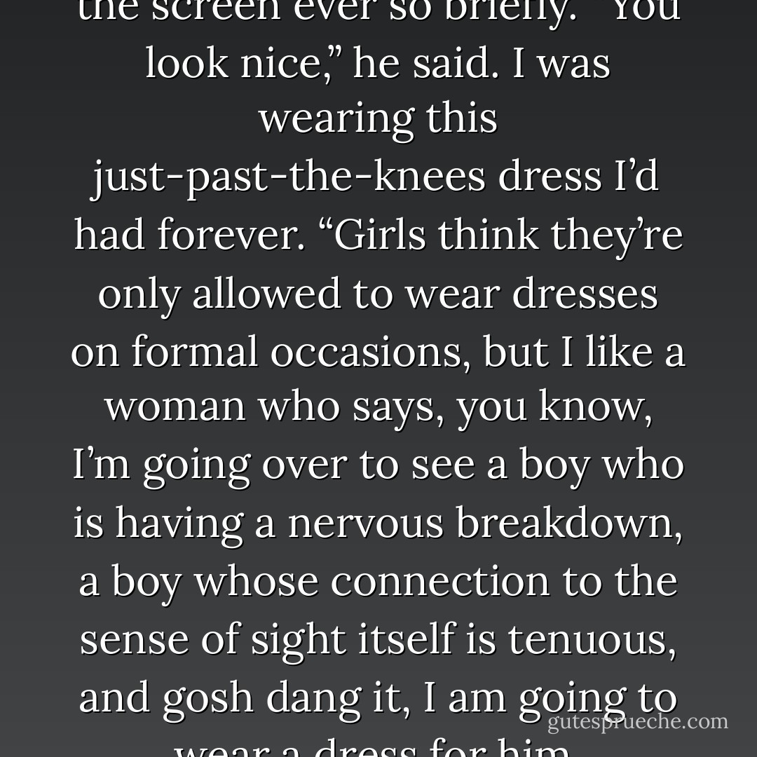 Augustus glanced away from the screen ever so briefly. “You look nice,” he said. I was wearing this just-past-the-knees dress I’d had forever. “Girls think they’re only allowed to wear dresses on formal occasions, but I like a woman who says, you know, I’m going over to see a boy who is having a nervous breakdown, a boy whose connection to the sense of sight itself is tenuous, and gosh dang it, I am going to wear a dress for him. - John Green