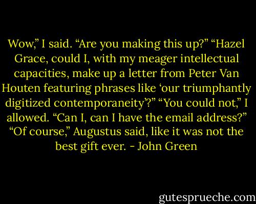 Wow,” I said. “Are you making this up?”<br />“Hazel Grace, could I, with my meager intellectual capacities, make up a letter from Peter Van Houten featuring phrases like ‘our triumphantly digitized contemporaneity’?”<br />“You could not,” I allowed. “Can I, can I have the email address?”<br />“Of course,” Augustus said, like it was not the best gift ever. - John Green