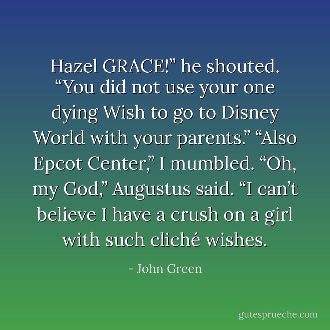 Hazel GRACE!” he shouted. “You did not use your one dying Wish to go to Disney World with your parents.”<br />“Also Epcot Center,” I mumbled.<br />“Oh, my God,” Augustus said. “I can’t believe I have a crush on a girl with such cliché wishes. - John Green