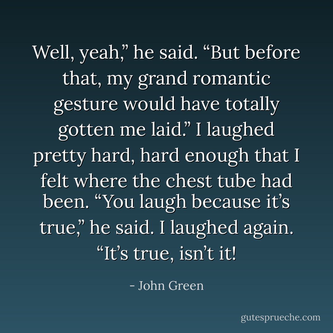 Well, yeah,” he said. “But before that, my grand romantic gesture would have totally gotten me laid.”<br />I laughed pretty hard, hard enough that I felt where the chest tube had been.<br />“You laugh because it’s true,” he said.<br />I laughed again.<br />“It’s true, isn’t it! - John Green