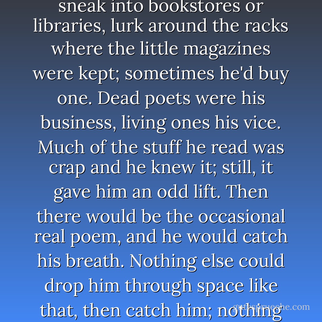 Once in a while, though, he went on binges. He would sneak into bookstores or libraries, lurk around the racks where the little magazines were kept; sometimes he'd buy one. Dead poets were his business, living ones his vice. Much of the stuff he read was crap and he knew it; still, it gave him an odd lift. Then there would be the occasional real poem, and he would catch his breath. Nothing else could drop him through space like that, then catch him; nothing else could peel him open. - Margaret Atwood