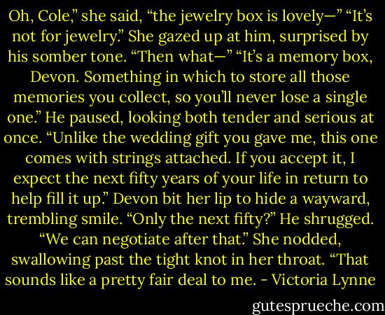 Oh, Cole,” she said, “the jewelry box is lovely—”<br />“It’s not for jewelry.”<br />She gazed up at him, surprised by his somber<br />tone. “Then what—”<br />“It’s a memory box, Devon. Something in which to store all those memories you collect, so you’ll never lose a single one.” He paused, looking both tender and serious at once. “Unlike the wedding gift you gave me, this one comes with strings attached. If you accept it, I expect the next fifty years of your life in return to help fill it up.”<br />Devon bit her lip to hide a wayward, trembling smile. “Only the next fifty?”<br />He shrugged. “We can negotiate after that.”<br />She nodded, swallowing past the tight knot in her throat. “That sounds like a pretty fair deal to me. - Victoria Lynne
