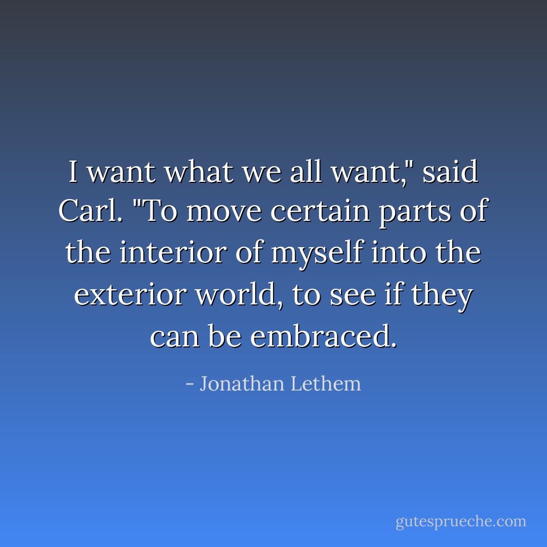 I want what we all want," said Carl. "To move certain parts of the interior of myself into the exterior world, to see if they can be embraced. - Jonathan Lethem