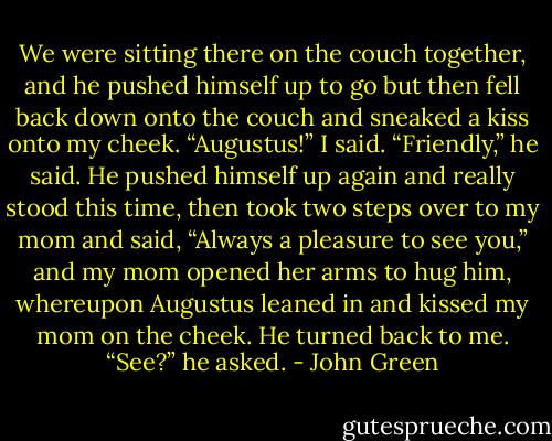 We were sitting there on the couch together, and he pushed himself up to go but then fell back down onto the couch and sneaked a kiss onto my cheek.<br />“Augustus!” I said.<br />“Friendly,” he said. He pushed himself up again and really stood this time, then took two steps over to my mom and said, “Always a pleasure to see you,” and my mom opened her arms to hug him, whereupon Augustus leaned in and kissed my mom on the cheek. He turned back to me. “See?” he asked. - John Green