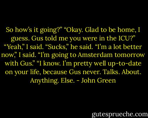 So how’s it going?”<br />“Okay. Glad to be home, I guess. Gus told me you were in the ICU?”<br />“Yeah,” I said.<br />“Sucks,” he said.<br />“I’m a lot better now,” I said. “I’m going to Amsterdam tomorrow with Gus.”<br />“I know. I’m pretty well up-to-date on your life, because Gus never. Talks. About. Anything. Else. - John Green