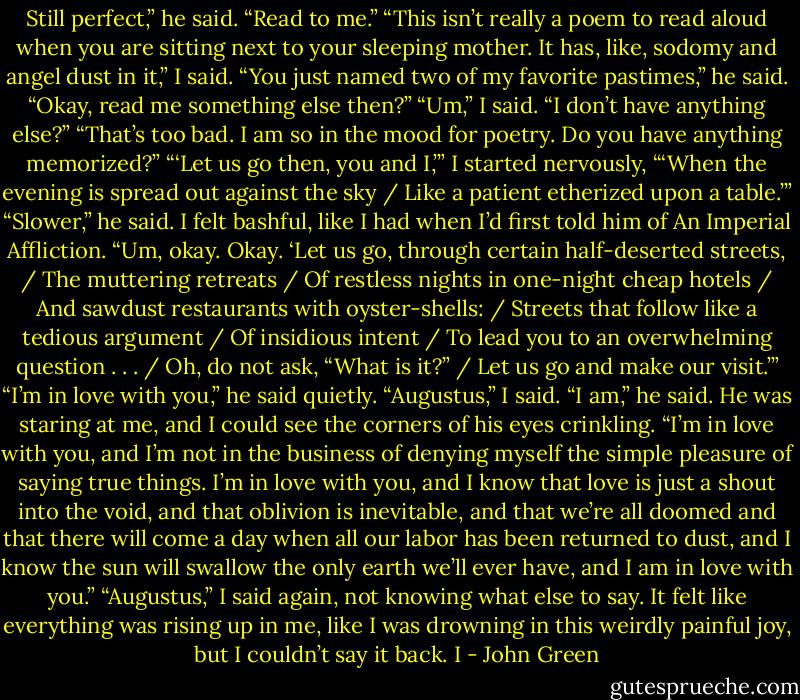 Still perfect,” he said. “Read to me.”<br />“This isn’t really a poem to read aloud when you are sitting next to your sleeping mother. It has, like, sodomy and angel dust in it,” I said.<br />“You just named two of my favorite pastimes,” he said. “Okay, read me something else then?”<br />“Um,” I said. “I don’t have anything else?”<br />“That’s too bad. I am so in the mood for poetry. Do you have anything memorized?”<br />“‘Let us go then, you and I,’” I started nervously, “‘When the evening is spread out against the sky / Like a patient etherized upon a table.’”<br />“Slower,” he said.<br />I felt bashful, like I had when I’d first told him of An Imperial Affliction. “Um, okay. Okay. ‘Let us go, through certain half-deserted streets, / The muttering retreats / Of restless nights in one-night cheap hotels / And sawdust restaurants with oyster-shells: / Streets that follow like a tedious argument / Of insidious intent / To lead you to an overwhelming question . . . / Oh, do not ask, “What is it?” / Let us go and make our visit.’”<br />“I’m in love with you,” he said quietly.<br />“Augustus,” I said.<br />“I am,” he said. He was staring at me, and I could see the corners of his eyes crinkling. “I’m in love with you, and I’m not in the business of denying myself the simple pleasure of saying true things. I’m in love with you, and I know that love is just a shout into the void, and that oblivion is inevitable, and that we’re all doomed and that there will come a day when all our labor has been returned to dust, and I know the sun will swallow the only earth we’ll ever have, and I am in love with you.”<br />“Augustus,” I said again, not knowing what else to say. It felt like everything was rising up in me, like I was drowning in this weirdly painful joy, but I couldn’t say it back. I - John Green