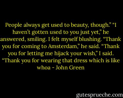 People always get used to beauty, though.”<br />“I haven’t gotten used to you just yet,” he answered, smiling. I felt myself blushing. “Thank you for coming to Amsterdam,” he said.<br />“Thank you for letting me hijack your wish,” I said.<br />“Thank you for wearing that dress which is like whoa - John Green