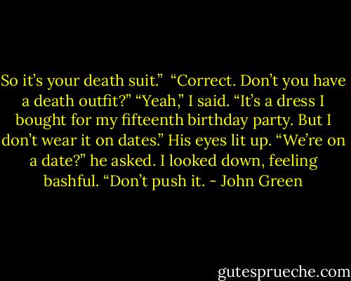 So it’s your death suit.” <br />“Correct. Don’t you have a death outfit?”<br />“Yeah,” I said. “It’s a dress I bought for my fifteenth birthday party. But I don’t wear it on dates.”<br />His eyes lit up. “We’re on a date?” he asked.<br />I looked down, feeling bashful. “Don’t push it. - John Green
