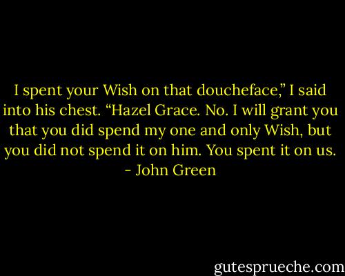 I spent your Wish on that doucheface,” I said into his chest.<br />“Hazel Grace. No. I will grant you that you did spend my one and only Wish, but you did not spend it on him. You spent it on us. - John Green