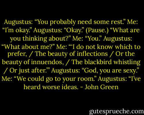 Augustus: “You probably need some rest.”<br />Me: “I’m okay.”<br />Augustus: “Okay.” (Pause.) “What are you thinking about?”<br />Me: “You.”<br />Augustus: “What about me?”<br />Me: “‘I do not know which to prefer, / The beauty of inflections / Or the beauty of innuendos, / The blackbird whistling / Or just after.’”<br />Augustus: “God, you are sexy.”<br />Me: “We could go to your room.”<br />Augustus: “I’ve heard worse ideas. - John Green