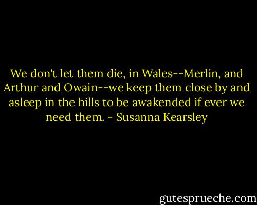 We don't let them die, in Wales--Merlin, and Arthur and Owain--we keep them close by and asleep in the hills to be awakended if ever we need them. - Susanna Kearsley