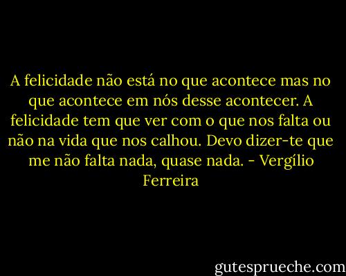 A felicidade não está no que acontece mas no que acontece em nós desse acontecer. A felicidade tem que ver com o que nos falta ou não na vida que nos calhou. Devo dizer-te que me não falta nada, quase nada. - Vergílio Ferreira