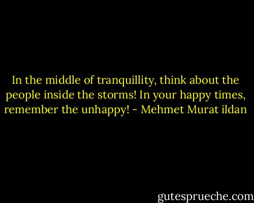 In the middle of tranquillity, think about the people inside the storms! In your happy times, remember the unhappy! - Mehmet Murat ildan