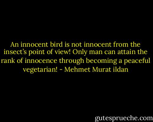 An innocent bird is not innocent from the insect’s point of view! Only man can attain the rank of innocence through becoming a peaceful vegetarian! - Mehmet Murat ildan