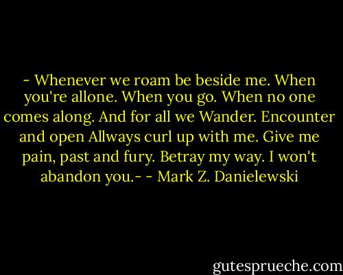 - Whenever we roam be beside me.<br />When you're allone. When you go.<br />When no one comes along. And for all we<br />Wander. Encounter and open<br />Allways curl up with me.<br />Give me pain, past and fury.<br />Betray my way. I won't abandon you.- - Mark Z. Danielewski