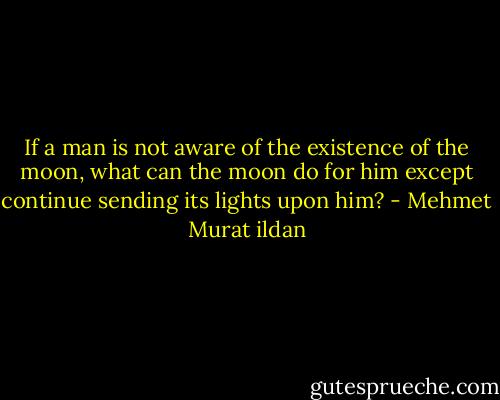 If a man is not aware of the existence of the moon, what can the moon do for him except continue sending its lights upon him? - Mehmet Murat ildan