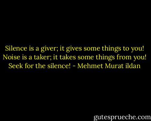 Silence is a giver; it gives some things to you! Noise is a taker; it takes some things from you! Seek for the silence! - Mehmet Murat ildan