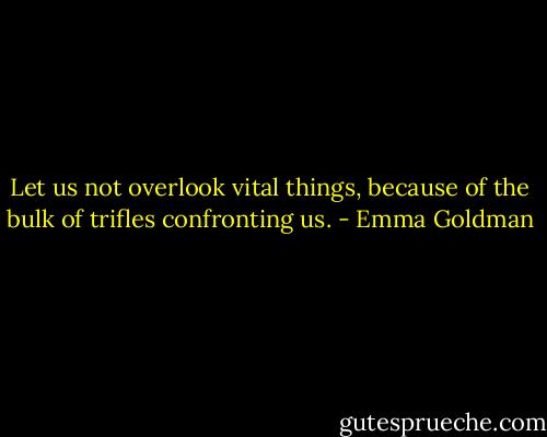 Let us not overlook vital things, because of the bulk of trifles confronting us. - Emma Goldman