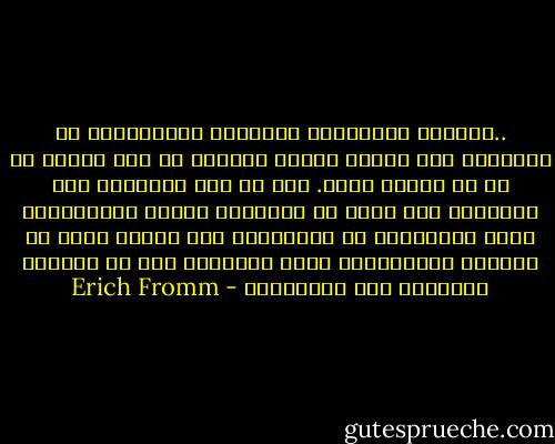 ..فالسمة الأساسية للطبيعة الإنسانية هي مقدرتها على معرفة ذاتها ومعرفة ما ليس منها، أو ما هو مختلف عنها. وما أن يعي الإنسان هذه الحقيقة حتى نعزل عن الطبيعة وبقية الكائنات، وهذا الإنعزال أو الإنفصال إذا نظرنا إليه من ناحيته الإيجابية يكون الحرية، أما من ناحيته السلبية فهو الإغتراب - Erich Fromm