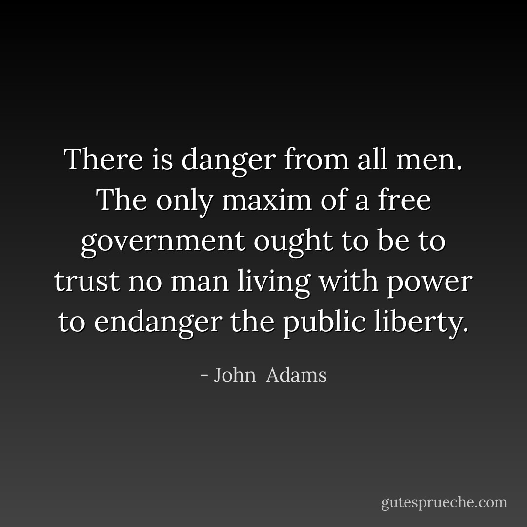 There is danger from all men. The only maxim of a free government ought to be to trust no man living with power to endanger the public liberty. - John  Adams