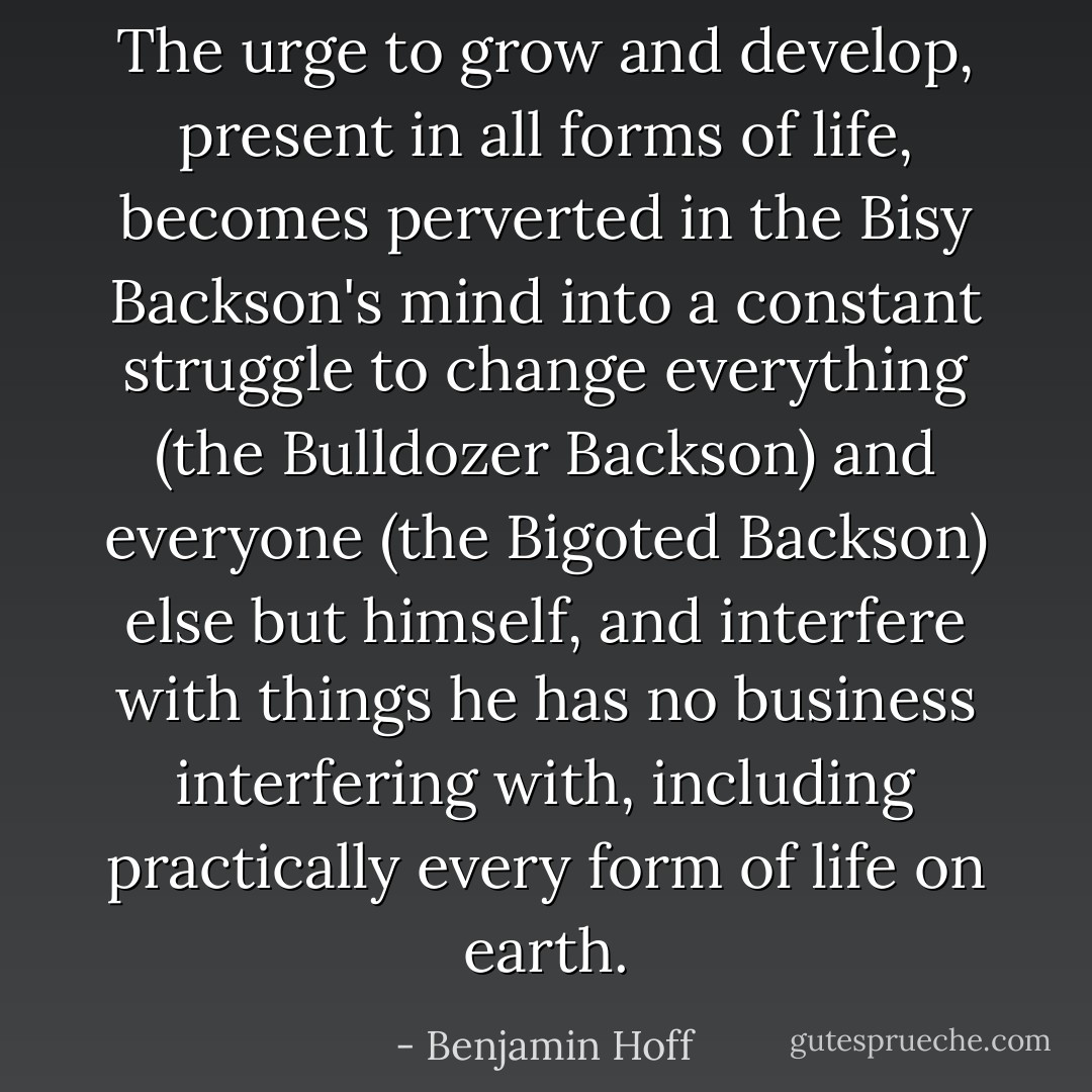 The urge to grow and develop, present in all forms of life, becomes perverted in the Bisy Backson's mind into a constant struggle to change everything (the Bulldozer Backson) and everyone (the Bigoted Backson) else but himself, and interfere with things he has no business interfering with, including practically every form of life on earth. - Benjamin Hoff