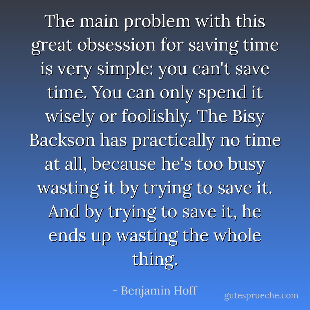 The main problem with this great obsession for saving time is very simple: you can't save time. You can only spend it wisely or foolishly. The Bisy Backson has practically no time at all, because he's too busy wasting it by trying to save it. And by trying to save it, he ends up wasting the whole thing. - Benjamin Hoff