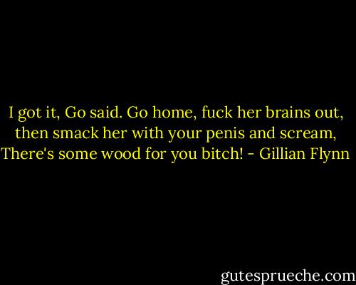 I got it, Go said. Go home, fuck her brains out, then smack her with your penis and scream, There's some wood for you bitch! - Gillian Flynn