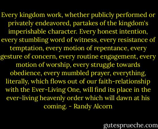 Every kingdom work, whether publicly performed or privately endeavored, partakes of the kingdom's imperishable character. Every honest intention, every stumbling word of witness, every resistance of temptation, every motion of repentance, every gesture of concern, every routine engagement, every motion of worship, every struggle towards obedience, every mumbled prayer, everything, literally, which flows out of our faith-relationship with the Ever-Living One, will find its place in the ever-living heavenly order which will dawn at his coming. - Randy Alcorn