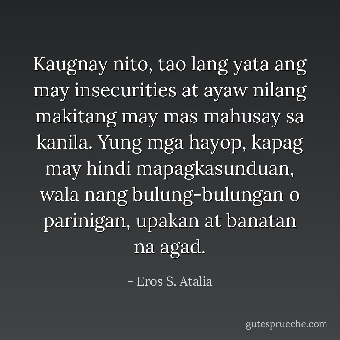 Kaugnay nito, tao lang yata ang may insecurities at ayaw nilang makitang may mas mahusay sa kanila. Yung mga hayop, kapag may hindi mapagkasunduan, wala nang bulung-bulungan o parinigan, upakan at banatan na agad. - Eros S. Atalia