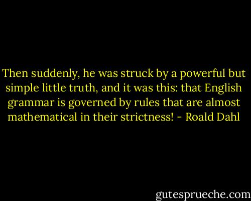 Then suddenly, he was struck by a powerful but simple little truth, and it was this: that English grammar is governed by rules that are almost mathematical in their strictness! - Roald Dahl
