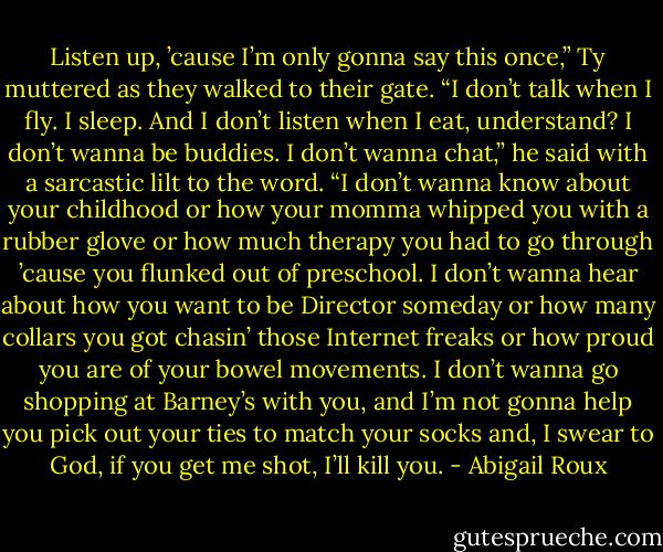 Listen up, ’cause I’m only gonna say this once,” Ty muttered as they walked to their gate. “I don’t talk when I fly. I sleep. And I don’t listen when I eat, understand? I don’t wanna be buddies. I don’t wanna chat,” he said with a sarcastic lilt to the word. “I don’t wanna know about your childhood or how your momma whipped you with a rubber glove or how much therapy you had to go through ’cause you flunked out of preschool. I don’t wanna hear about how you want to be Director someday or how many collars you got chasin’ those Internet freaks or how proud you are of your bowel movements. I don’t wanna go shopping at Barney’s with you, and I’m not gonna help you pick out your ties to match your socks and, I swear to God, if you get me shot, I’ll kill you. - Abigail Roux