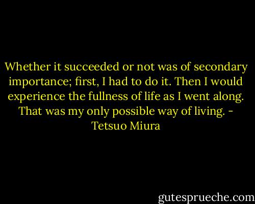 Whether it succeeded or not was of secondary importance; first, I had to do it. Then I would experience the fullness of life as I went along. That was my only possible way of living. - Tetsuo Miura