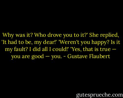 Why was it? Who drove you to it?'<br />She replied, 'It had to be, my dear!'<br />'Weren't you happy? Is it my fault? I did all I could!'<br />'Yes, that is true — you are good — you. - Gustave Flaubert