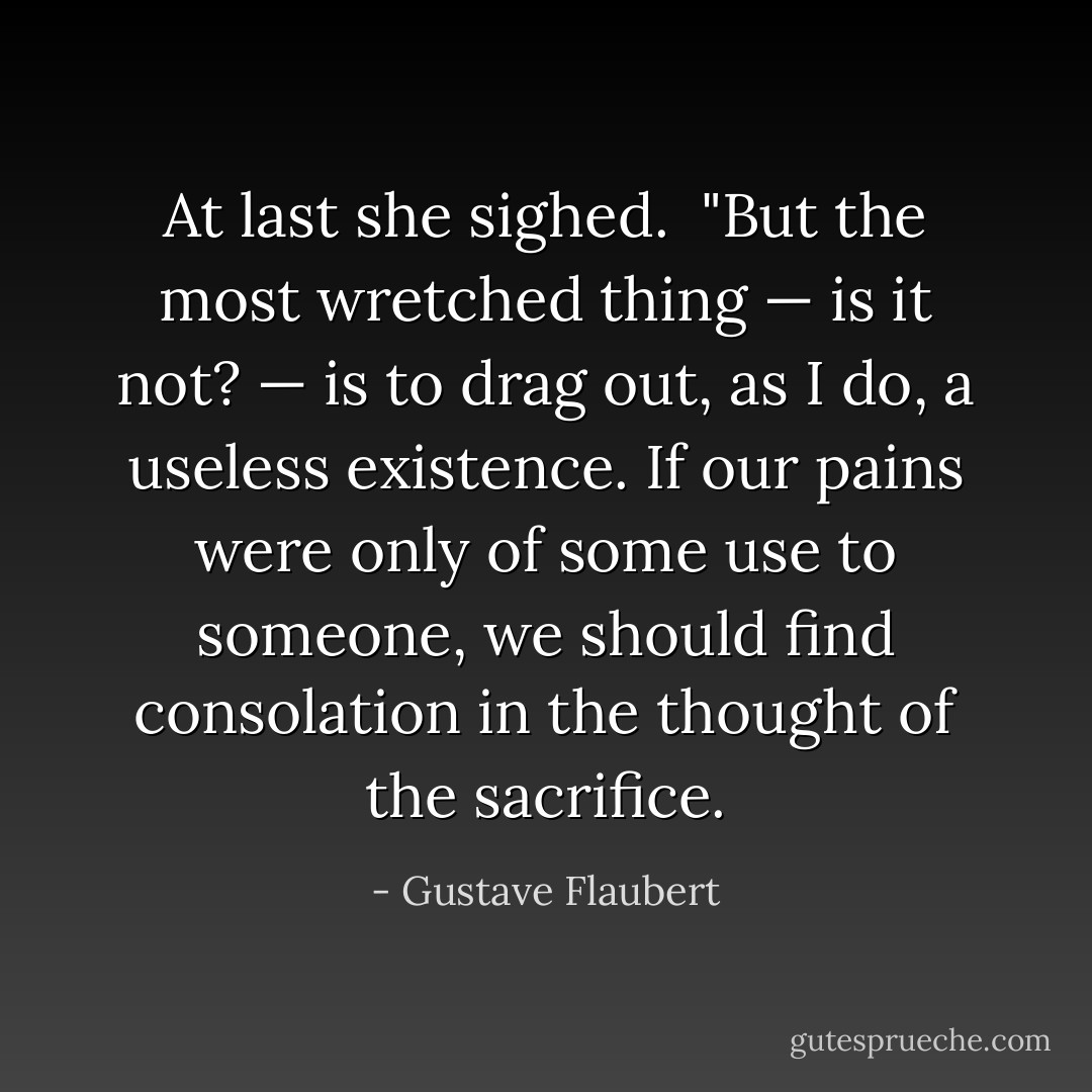 At last she sighed.<br /><br />"But the most wretched thing — is it not? — is to drag out, as I do, a useless existence. If our pains were only of some use to someone, we should find consolation in the thought of the sacrifice. - Gustave Flaubert