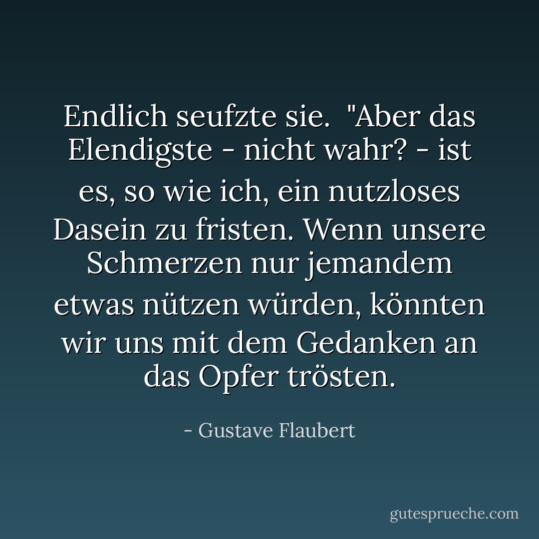 Endlich seufzte sie.<br /><br />"Aber das Elendigste - nicht wahr? - ist es, so wie ich, ein nutzloses Dasein zu fristen. Wenn unsere Schmerzen nur jemandem etwas nützen würden, könnten wir uns mit dem Gedanken an das Opfer trösten. - Gustave Flaubert<