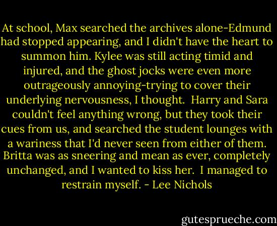 At school, Max searched the archives alone-Edmund had stopped appearing, and I didn't have the heart to summon him. Kylee was still acting timid and injured, and the ghost jocks were even more outrageously annoying-trying to cover their underlying nervousness, I thought.<br /><br />Harry and Sara couldn't feel anything wrong, but they took their cues from us, and searched the student lounges with a wariness that I'd never seen from either of them. Britta was as sneering and mean as ever, completely unchanged, and I wanted to kiss her.<br /><br />I managed to restrain myself. - Lee Nichols