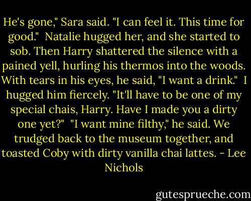 He's gone," Sara said. "I can feel it. This time for good."<br /><br />Natalie hugged her, and she started to sob. Then Harry shattered the silence with a pained yell, hurling his thermos into the woods. With tears in his eyes, he said, "I want a drink."<br /><br />I hugged him fiercely. "It'll have to be one of my special chais, Harry. Have I made you a dirty one yet?"<br /><br />"I want mine filthy," he said. We trudged back to the museum together, and toasted Coby with dirty vanilla chai lattes. - Lee Nichols