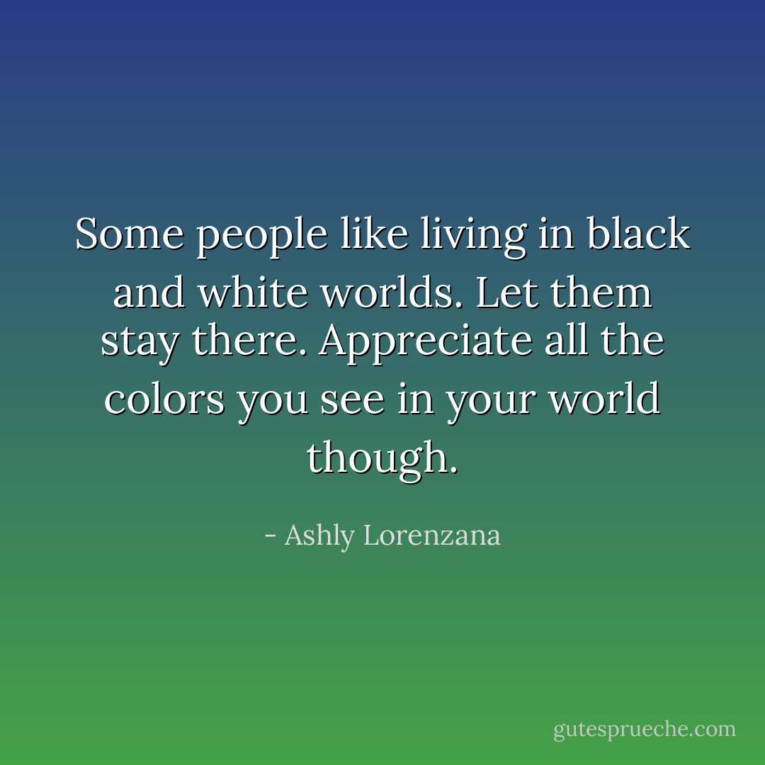 Some people like living in black and white worlds. Let them stay there. Appreciate all the colors you see in your world though. - Ashly Lorenzana