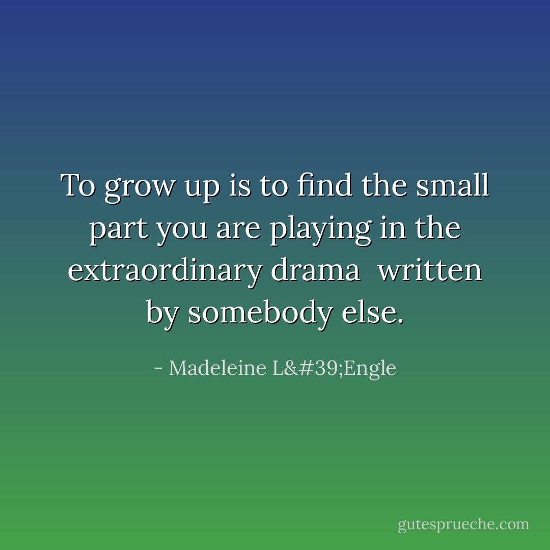 To grow up<br />is to find<br />the small part you are playing<br />in the extraordinary drama <br />written by<br />somebody else. - Madeleine L'Engle